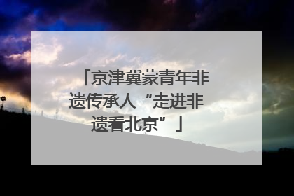 京津冀蒙青年非遗传承人“走进非遗看北京”