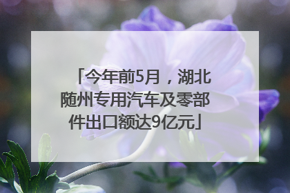 今年前5月，湖北随州专用汽车及零部件出口额达9亿元
