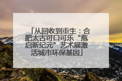 从回收到重生：合肥太古可口可乐“瓶启新纪元”艺术展激活城市环保基因