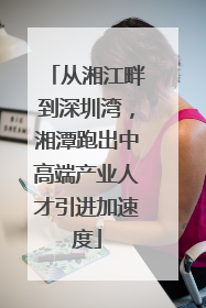 从湘江畔到深圳湾，湘潭跑出中高端产业人才引进加速度