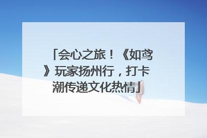 会心之旅！《如鸢》玩家扬州行，打卡潮传递文化热情