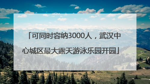 可同时容纳3000人，武汉中心城区最大露天游泳乐园开园