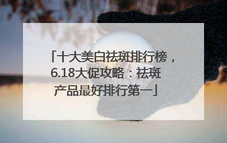 十大美白祛斑排行榜，6.18大促攻略：祛斑产品最好排行第一