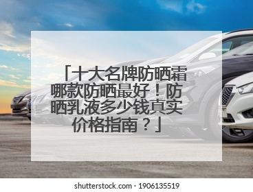 十大名牌防晒霜哪款防晒最好！防晒乳液多少钱真实价格指南？