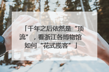 千年之后依然是“顶流”，看浙江各博物馆如何“花式揽客”