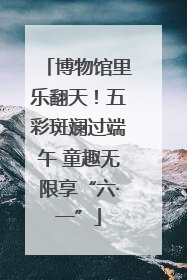 博物馆里乐翻天！五彩斑斓过端午 童趣无限享“六·一”