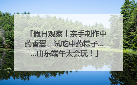 假日观察丨亲手制作中药香囊、试吃中药粽子……山东端午太会玩！