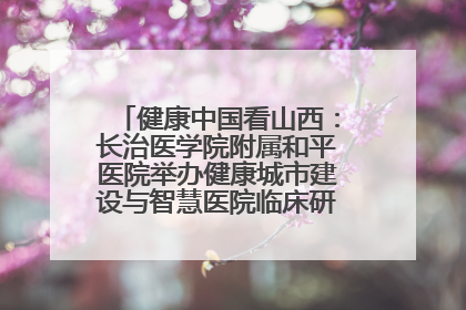 健康中国看山西：长治医学院附属和平医院举办健康城市建设与智慧医院临床研究能力提升交流会