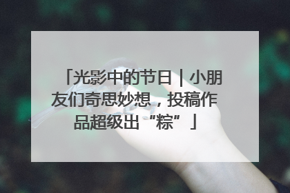 光影中的节日｜小朋友们奇思妙想，投稿作品超级出“粽”