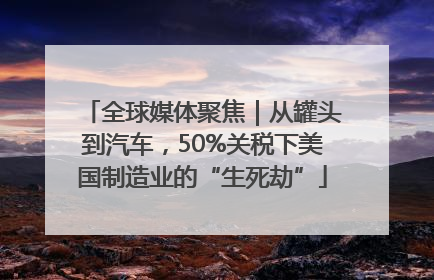 全球媒体聚焦｜从罐头到汽车，50%关税下美国制造业的“生死劫”
