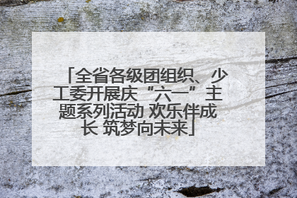 全省各级团组织、少工委开展庆“六一”主题系列活动 欢乐伴成长 筑梦向未来