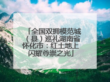 全国双拥模范城（县）巡礼湖南省怀化市：红土地上闪耀尊崇之光