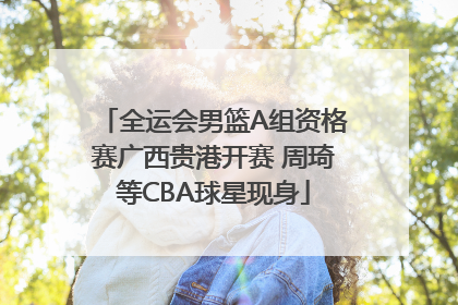 全运会男篮A组资格赛广西贵港开赛 周琦等CBA球星现身