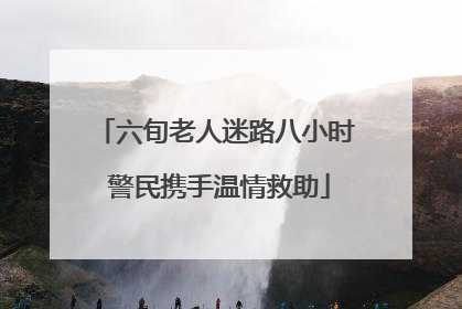 六旬老人迷路八小时 警民携手温情救助