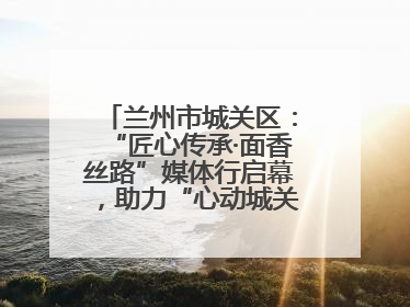 兰州市城关区：“匠心传承·面香丝路”媒体行启幕，助力“心动城关”消费提振