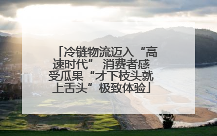 冷链物流迈入“高速时代” 消费者感受瓜果“才下枝头就上舌头”极致体验