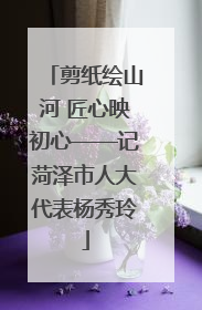 剪纸绘山河 匠心映初心——记菏泽市人大代表杨秀玲