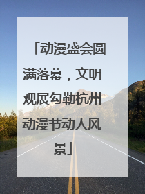 动漫盛会圆满落幕，文明观展勾勒杭州动漫节动人风景