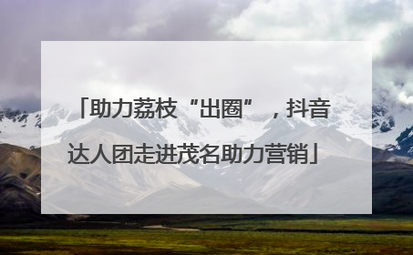 助力荔枝“出圈”，抖音达人团走进茂名助力营销