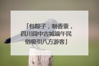 包粽子，制香囊，四川阆中古城端午民俗吸引八方游客