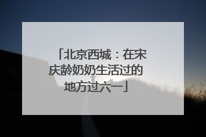 北京西城：在宋庆龄奶奶生活过的地方过六一
