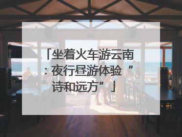 坐着火车游云南：夜行昼游体验“诗和远方”