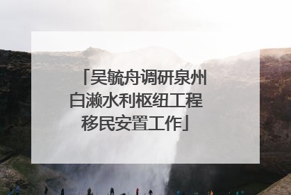 吴毓舟调研泉州白濑水利枢纽工程移民安置工作