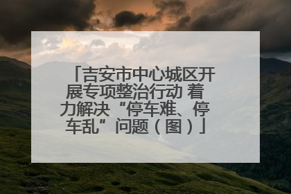 吉安市中心城区开展专项整治行动 着力解决“停车难、停车乱”问题（图）