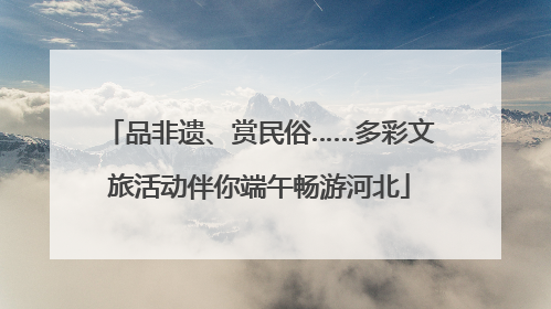 品非遗、赏民俗……多彩文旅活动伴你端午畅游河北