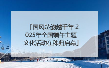 国风楚韵越千年 2025年全国端午主题文化活动在秭归启幕