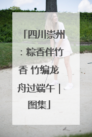 四川崇州：粽香伴竹香 竹编龙舟过端午｜图集