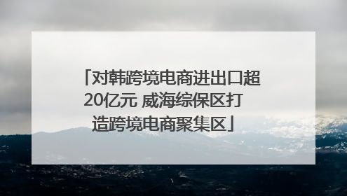 对韩跨境电商进出口超20亿元 威海综保区打造跨境电商聚集区