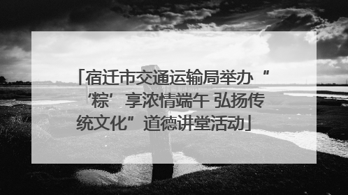 宿迁市交通运输局举办“‘粽’享浓情端午 弘扬传统文化”道德讲堂活动