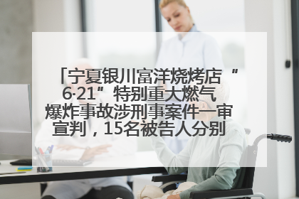宁夏银川富洋烧烤店“6·21”特别重大燃气爆炸事故涉刑事案件一审宣判，15名被告人分别判刑六年至一年不等