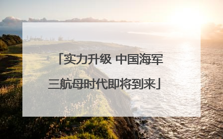 实力升级 中国海军三航母时代即将到来