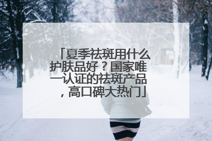 夏季祛斑用什么护肤品好？国家唯一认证的祛斑产品，高口碑大热门