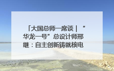 大国总师一席谈｜“华龙一号”总设计师邢继：自主创新铸就核电“国家名片”