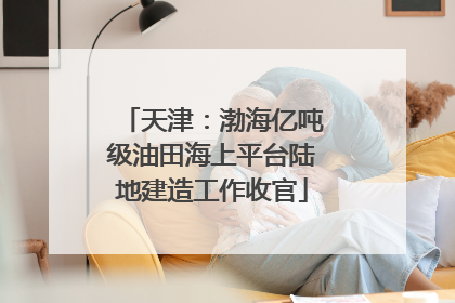 天津：渤海亿吨级油田海上平台陆地建造工作收官