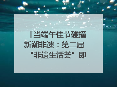 当端午佳节碰撞新潮非遗：第二届“非遗生活荟”即将开启“百young”新章