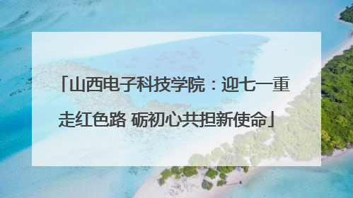 山西电子科技学院：迎七一重走红色路 砺初心共担新使命