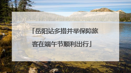岳阳站多措并举保障旅客在端午节顺利出行