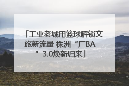 工业老城用篮球解锁文旅新流量 株洲“厂BA”3.0焕新归来