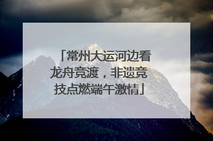 常州大运河边看龙舟竞渡，非遗竞技点燃端午激情
