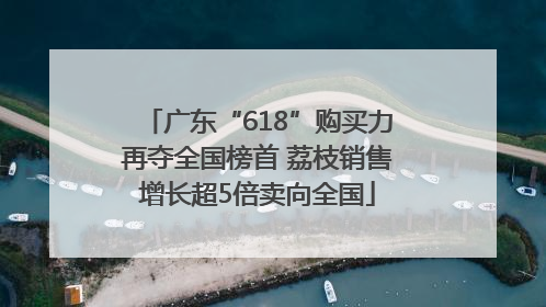 广东“618”购买力再夺全国榜首 荔枝销售增长超5倍卖向全国