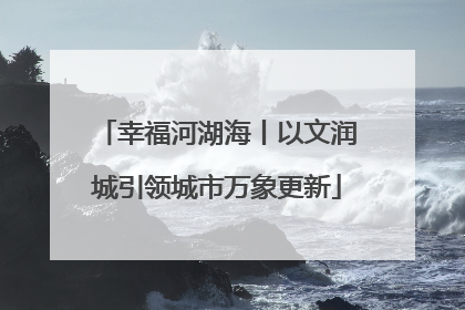 幸福河湖海丨以文润城引领城市万象更新