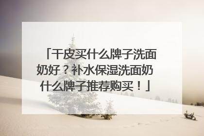干皮买什么牌子洗面奶好？补水保湿洗面奶什么牌子推荐购买！