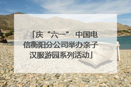 庆“六一” 中国电信衡阳分公司举办亲子汉服游园系列活动