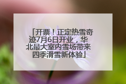 开票！正定热雪奇迹7月6日开业，华北最大室内雪场带来四季滑雪新体验