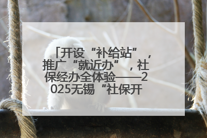 开设“补给站”，推广“就近办”，社保经办全体验——2025无锡“社保开放月”活动开启