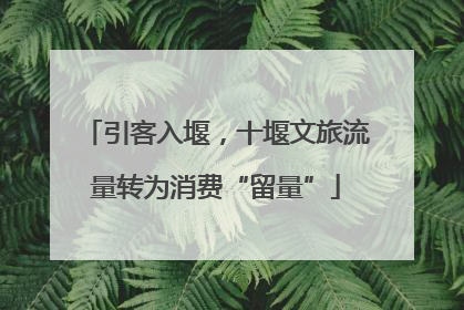 引客入堰，十堰文旅流量转为消费“留量”
